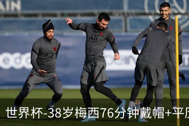 世界杯-38岁梅西76分钟戴帽+平历史纪录 阿根廷3-0阿尔及利亚